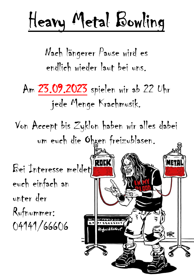 Heavy Metal Bowling - Nach längerer Pause wird es endlich wieder laut bei uns. Am 23.09.2023 spielen wir ab 22 Uhr jede Menge Krachmusik. Von Accept bis Zyklon haben wir alles dabei um euch die Ohren freizublasen. Bei Interesse meldet euch einfach an unter der Rufnummer 04141/66606